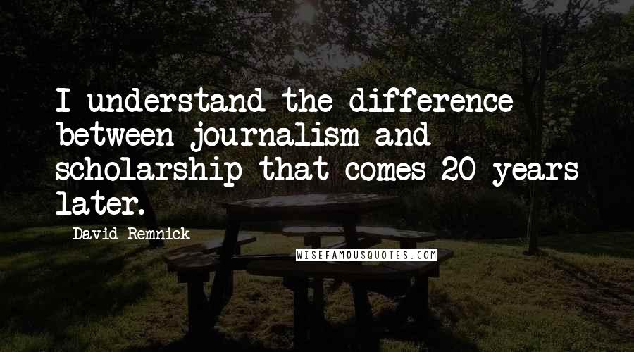 David Remnick Quotes: I understand the difference between journalism and scholarship that comes 20 years later.