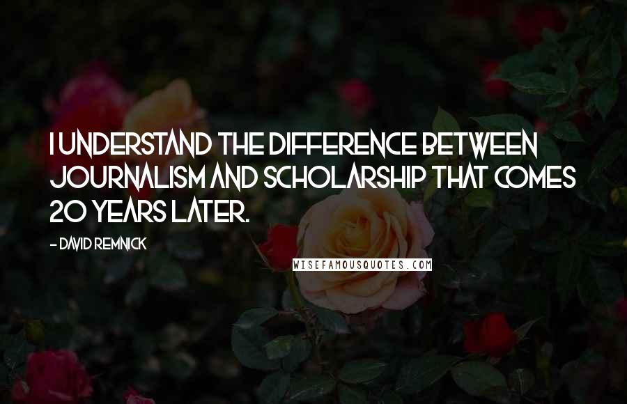 David Remnick Quotes: I understand the difference between journalism and scholarship that comes 20 years later.