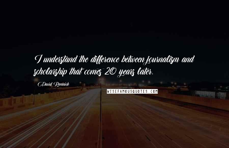 David Remnick Quotes: I understand the difference between journalism and scholarship that comes 20 years later.