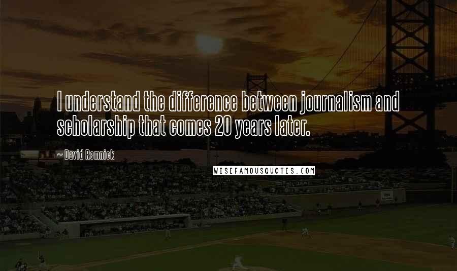 David Remnick Quotes: I understand the difference between journalism and scholarship that comes 20 years later.