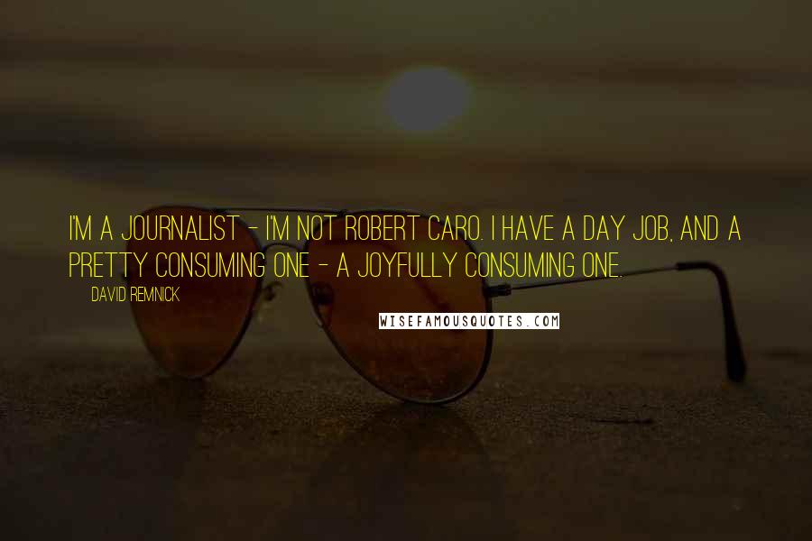 David Remnick Quotes: I'm a journalist - I'm not Robert Caro. I have a day job, and a pretty consuming one - a joyfully consuming one.