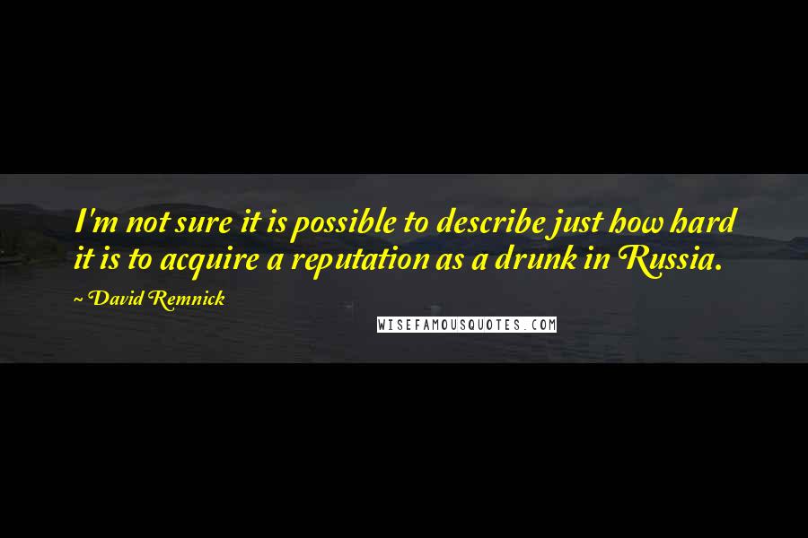 David Remnick Quotes: I'm not sure it is possible to describe just how hard it is to acquire a reputation as a drunk in Russia.