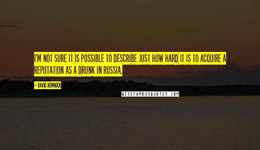 David Remnick Quotes: I'm not sure it is possible to describe just how hard it is to acquire a reputation as a drunk in Russia.