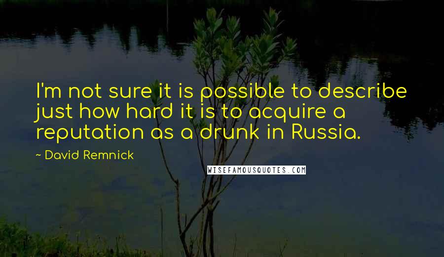 David Remnick Quotes: I'm not sure it is possible to describe just how hard it is to acquire a reputation as a drunk in Russia.