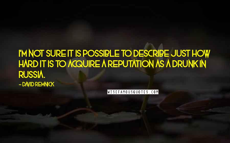 David Remnick Quotes: I'm not sure it is possible to describe just how hard it is to acquire a reputation as a drunk in Russia.