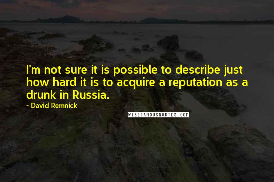 David Remnick Quotes: I'm not sure it is possible to describe just how hard it is to acquire a reputation as a drunk in Russia.