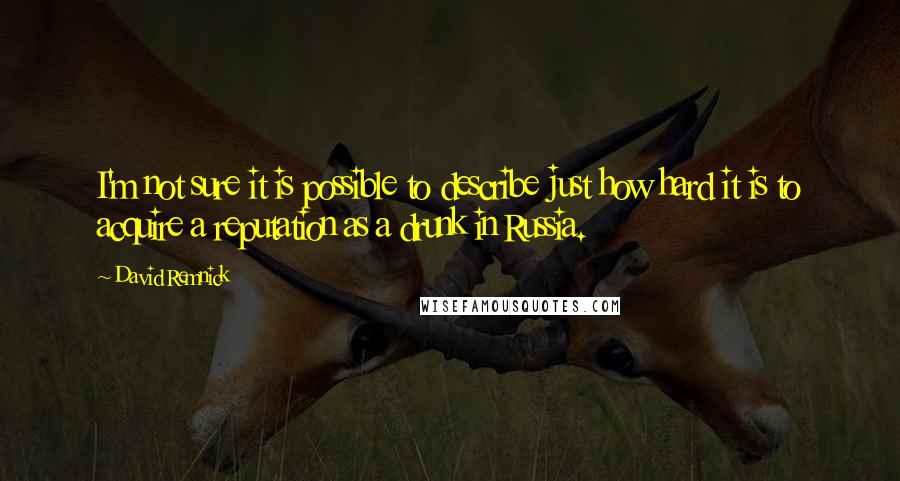 David Remnick Quotes: I'm not sure it is possible to describe just how hard it is to acquire a reputation as a drunk in Russia.