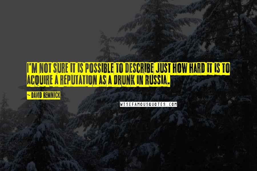 David Remnick Quotes: I'm not sure it is possible to describe just how hard it is to acquire a reputation as a drunk in Russia.