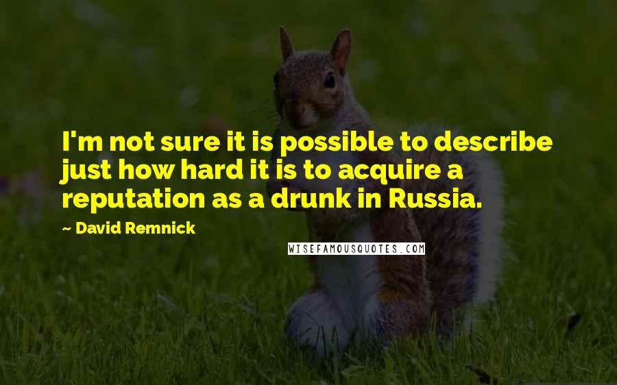 David Remnick Quotes: I'm not sure it is possible to describe just how hard it is to acquire a reputation as a drunk in Russia.