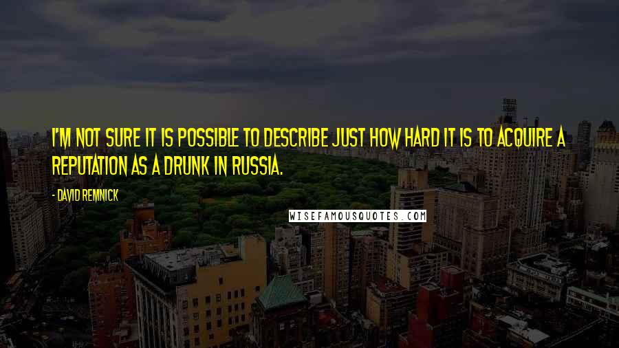 David Remnick Quotes: I'm not sure it is possible to describe just how hard it is to acquire a reputation as a drunk in Russia.