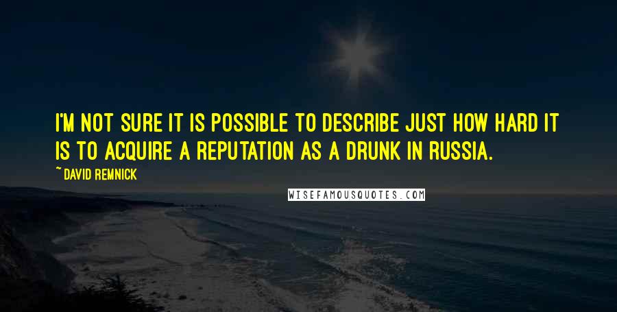 David Remnick Quotes: I'm not sure it is possible to describe just how hard it is to acquire a reputation as a drunk in Russia.