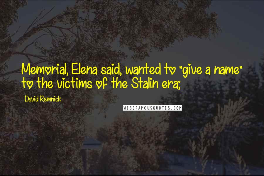 David Remnick Quotes: Memorial, Elena said, wanted to "give a name" to the victims of the Stalin era;