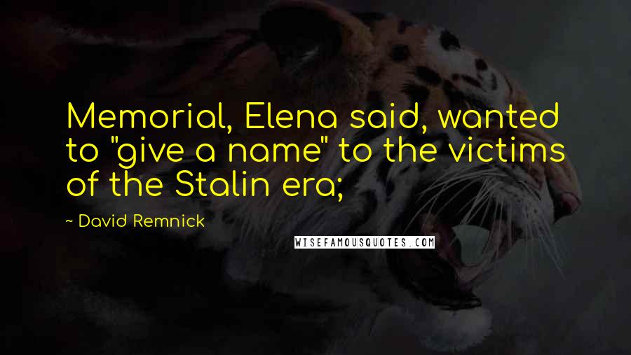 David Remnick Quotes: Memorial, Elena said, wanted to "give a name" to the victims of the Stalin era;