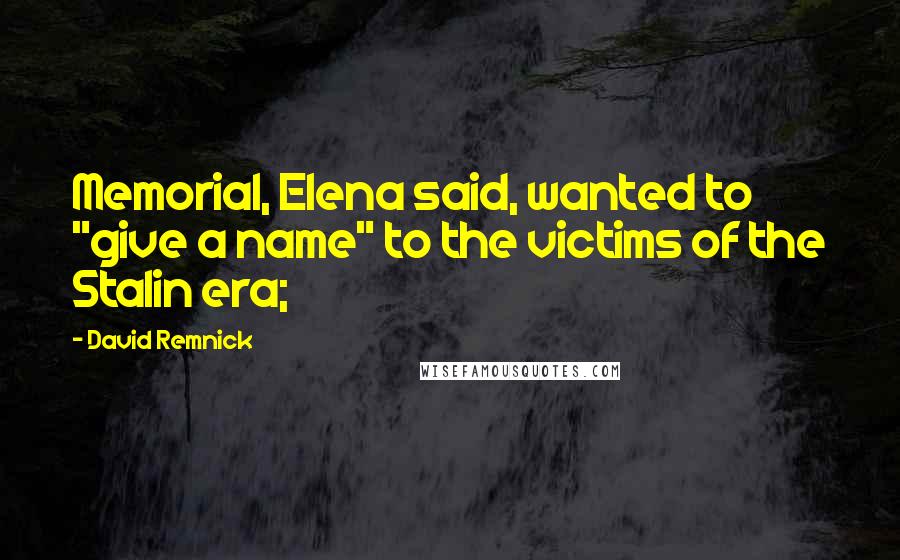 David Remnick Quotes: Memorial, Elena said, wanted to "give a name" to the victims of the Stalin era;