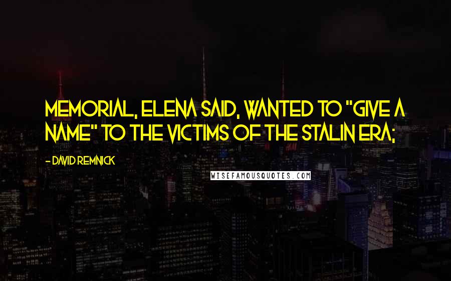 David Remnick Quotes: Memorial, Elena said, wanted to "give a name" to the victims of the Stalin era;