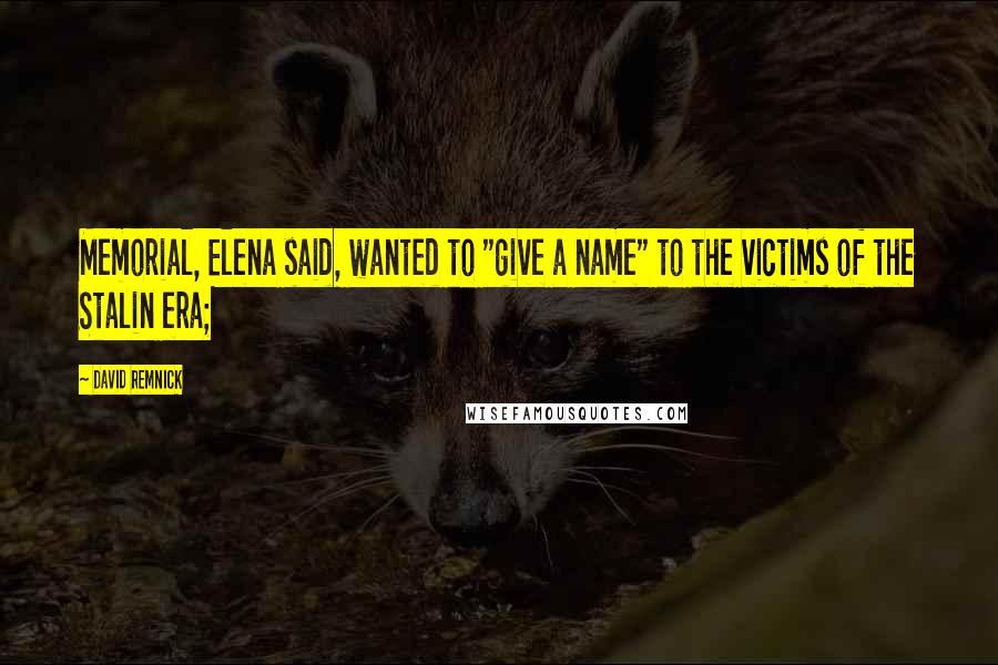 David Remnick Quotes: Memorial, Elena said, wanted to "give a name" to the victims of the Stalin era;