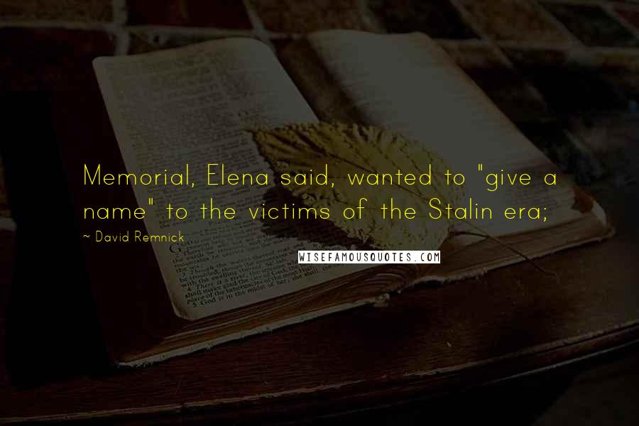 David Remnick Quotes: Memorial, Elena said, wanted to "give a name" to the victims of the Stalin era;