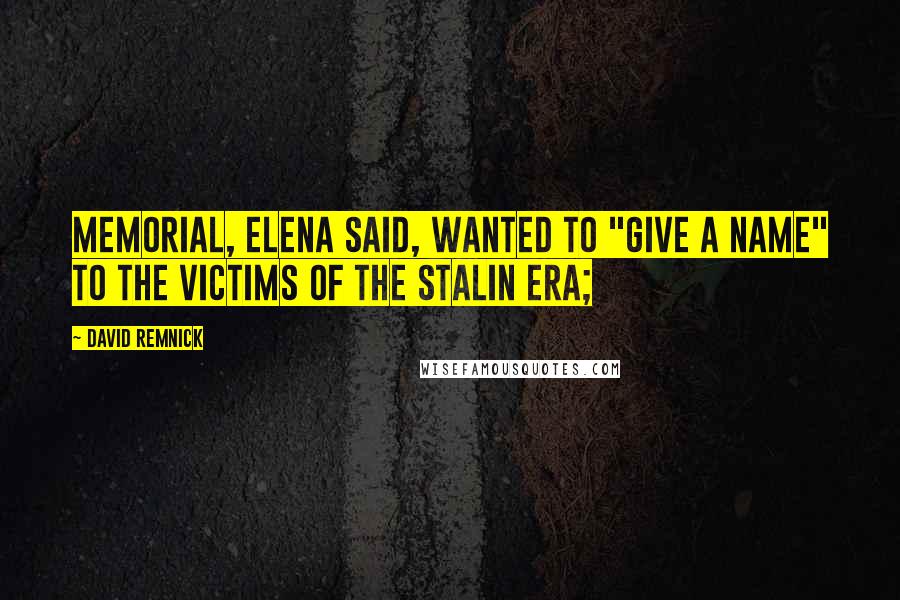 David Remnick Quotes: Memorial, Elena said, wanted to "give a name" to the victims of the Stalin era;