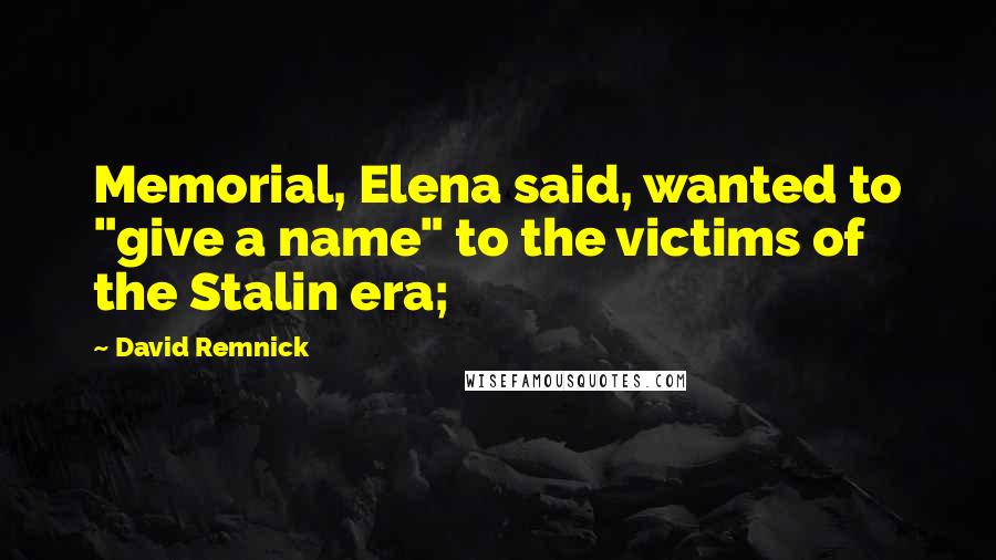 David Remnick Quotes: Memorial, Elena said, wanted to "give a name" to the victims of the Stalin era;