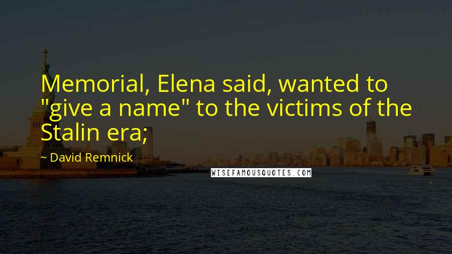 David Remnick Quotes: Memorial, Elena said, wanted to "give a name" to the victims of the Stalin era;