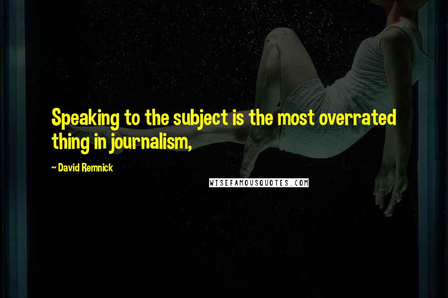 David Remnick Quotes: Speaking to the subject is the most overrated thing in journalism,