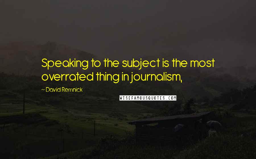 David Remnick Quotes: Speaking to the subject is the most overrated thing in journalism,