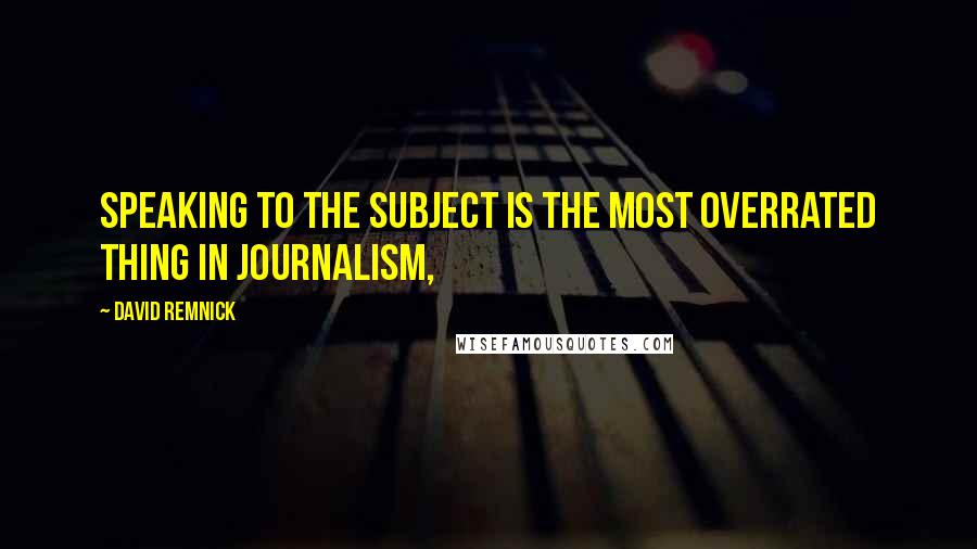 David Remnick Quotes: Speaking to the subject is the most overrated thing in journalism,