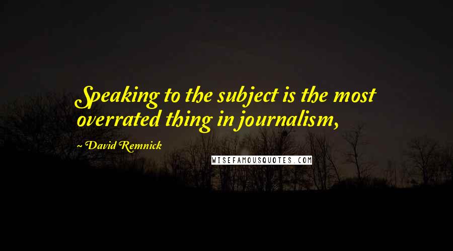 David Remnick Quotes: Speaking to the subject is the most overrated thing in journalism,