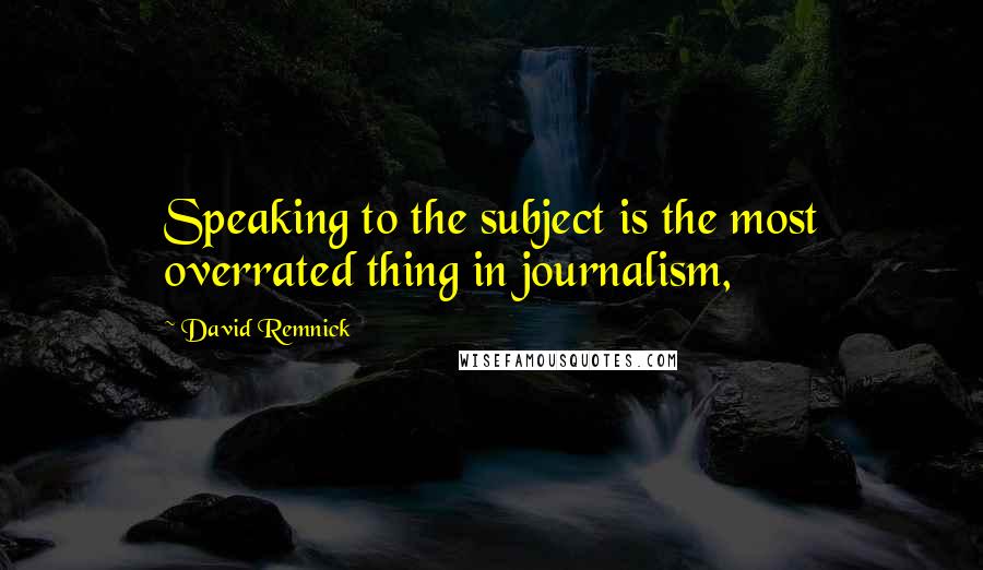 David Remnick Quotes: Speaking to the subject is the most overrated thing in journalism,