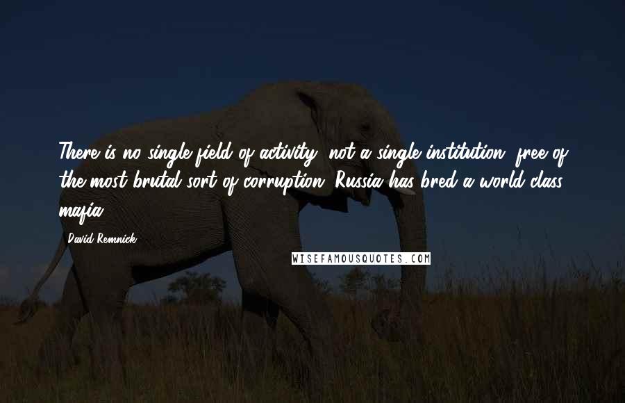 David Remnick Quotes: There is no single field of activity, not a single institution, free of the most brutal sort of corruption. Russia has bred a world-class mafia.