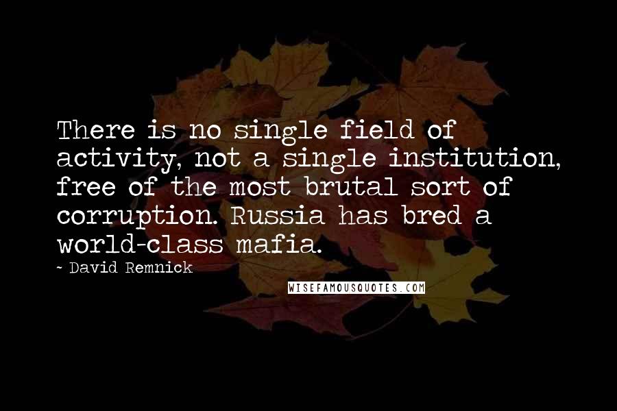 David Remnick Quotes: There is no single field of activity, not a single institution, free of the most brutal sort of corruption. Russia has bred a world-class mafia.