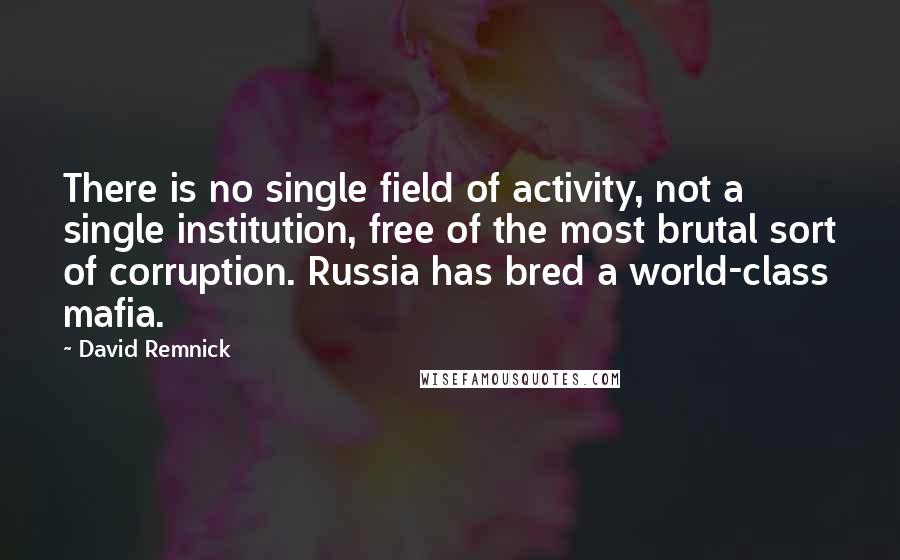 David Remnick Quotes: There is no single field of activity, not a single institution, free of the most brutal sort of corruption. Russia has bred a world-class mafia.