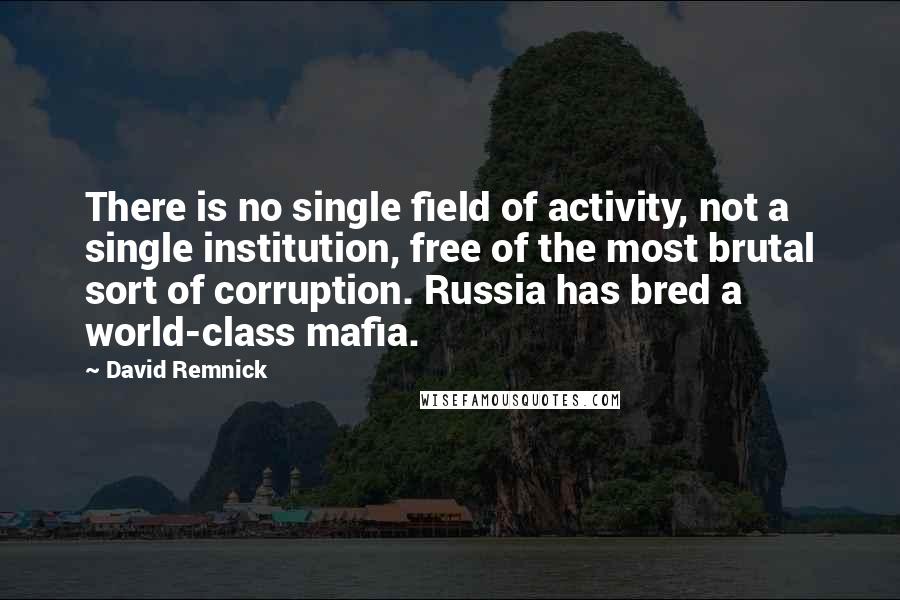 David Remnick Quotes: There is no single field of activity, not a single institution, free of the most brutal sort of corruption. Russia has bred a world-class mafia.