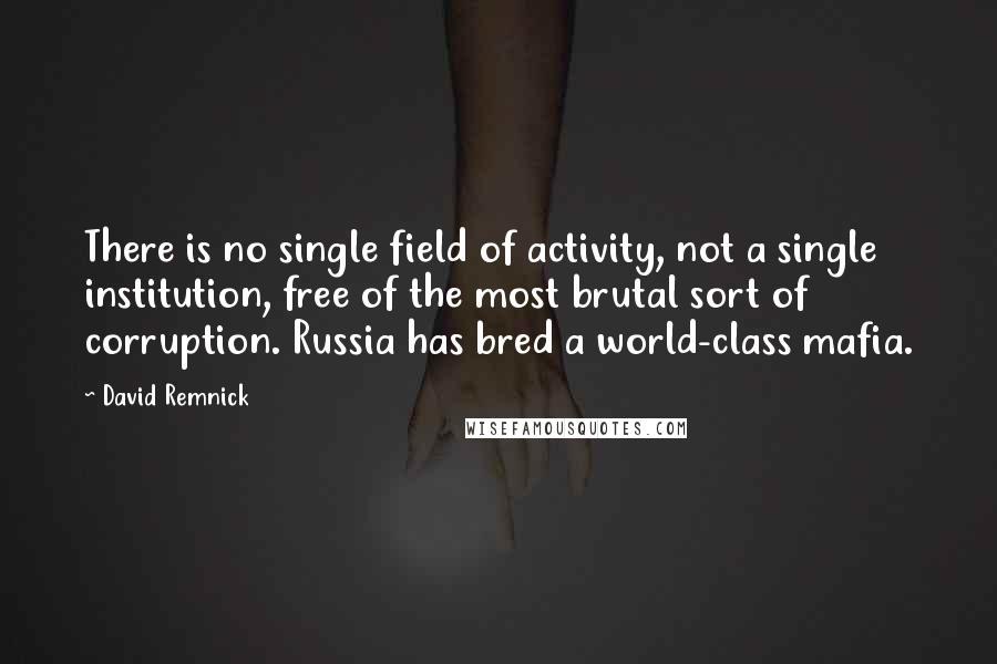 David Remnick Quotes: There is no single field of activity, not a single institution, free of the most brutal sort of corruption. Russia has bred a world-class mafia.