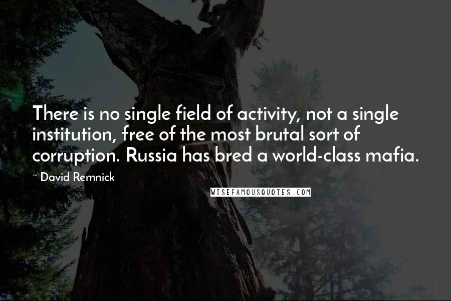 David Remnick Quotes: There is no single field of activity, not a single institution, free of the most brutal sort of corruption. Russia has bred a world-class mafia.