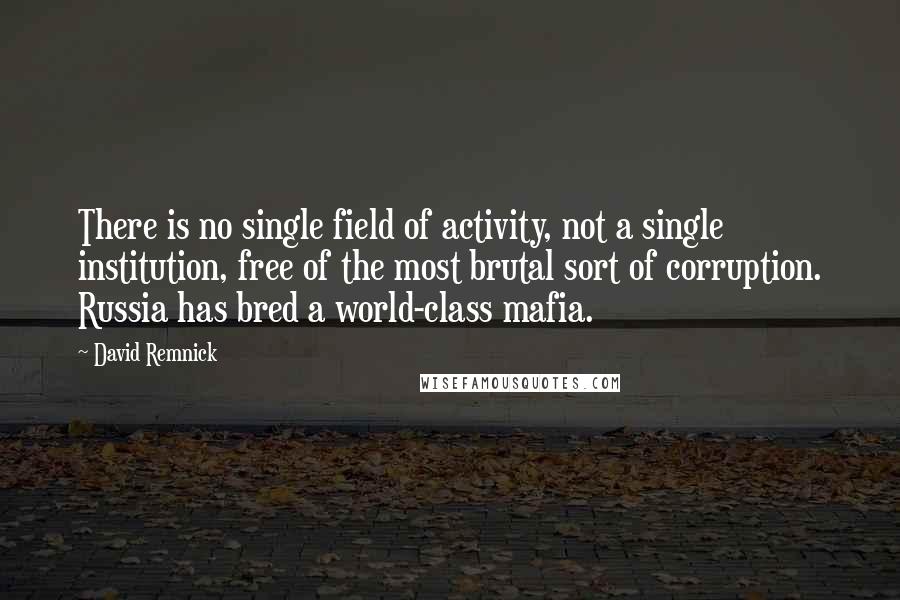 David Remnick Quotes: There is no single field of activity, not a single institution, free of the most brutal sort of corruption. Russia has bred a world-class mafia.