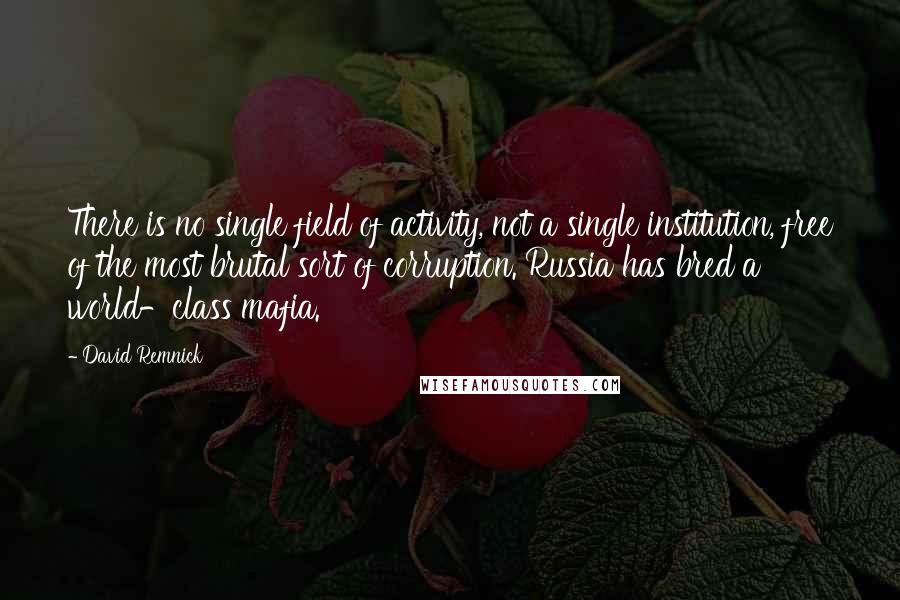 David Remnick Quotes: There is no single field of activity, not a single institution, free of the most brutal sort of corruption. Russia has bred a world-class mafia.