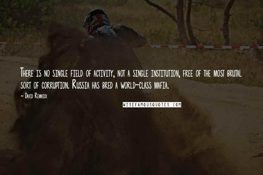 David Remnick Quotes: There is no single field of activity, not a single institution, free of the most brutal sort of corruption. Russia has bred a world-class mafia.