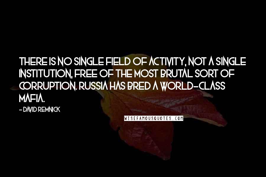 David Remnick Quotes: There is no single field of activity, not a single institution, free of the most brutal sort of corruption. Russia has bred a world-class mafia.