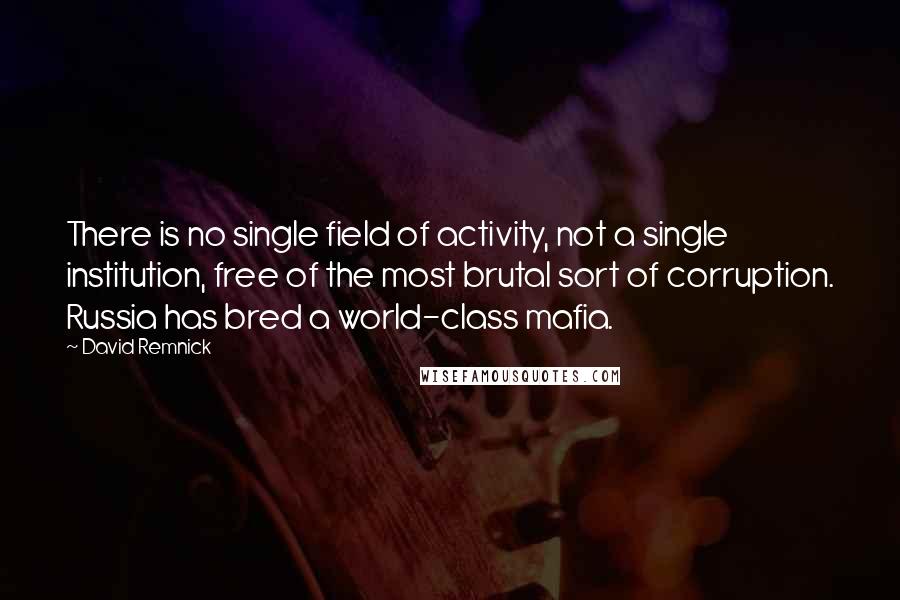 David Remnick Quotes: There is no single field of activity, not a single institution, free of the most brutal sort of corruption. Russia has bred a world-class mafia.