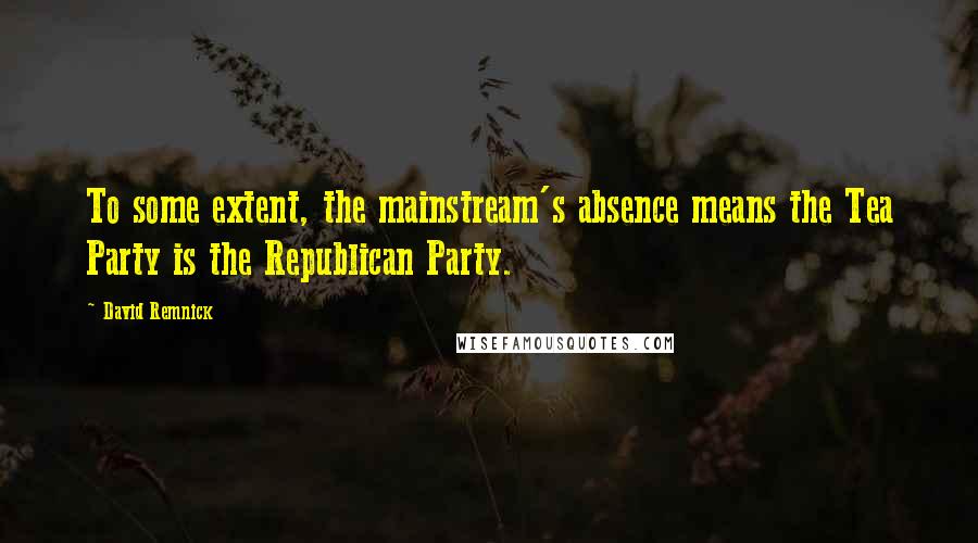 David Remnick Quotes: To some extent, the mainstream's absence means the Tea Party is the Republican Party.