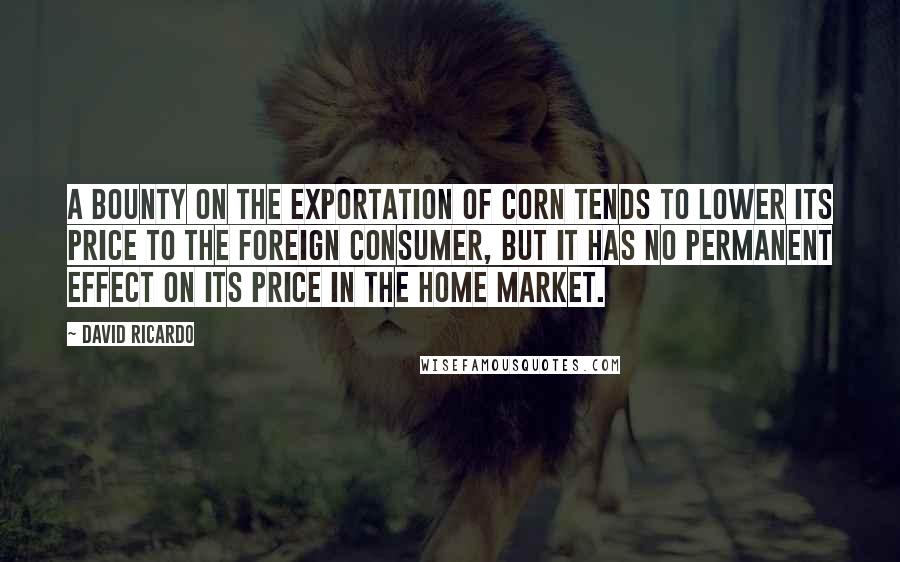 David Ricardo Quotes: A BOUNTY on the exportation of corn tends to lower its price to the foreign consumer, but it has no permanent effect on its price in the home market.