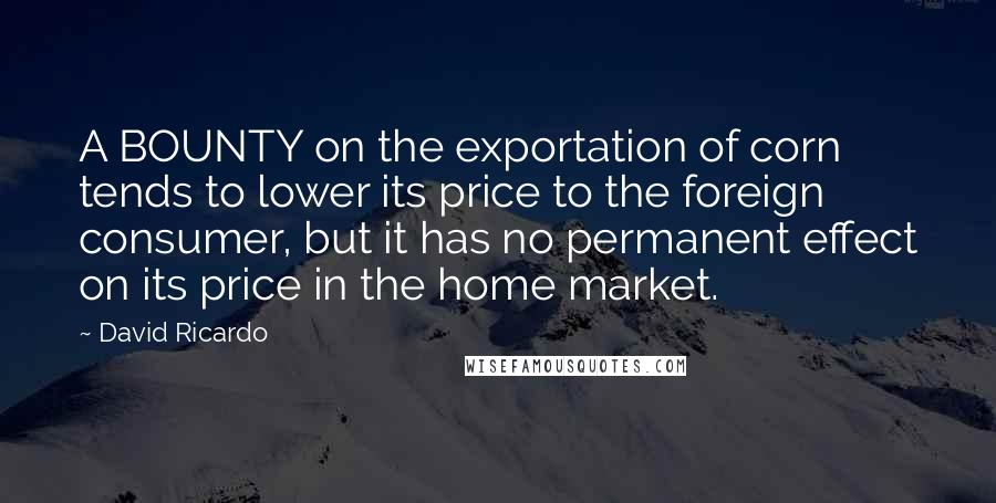 David Ricardo Quotes: A BOUNTY on the exportation of corn tends to lower its price to the foreign consumer, but it has no permanent effect on its price in the home market.