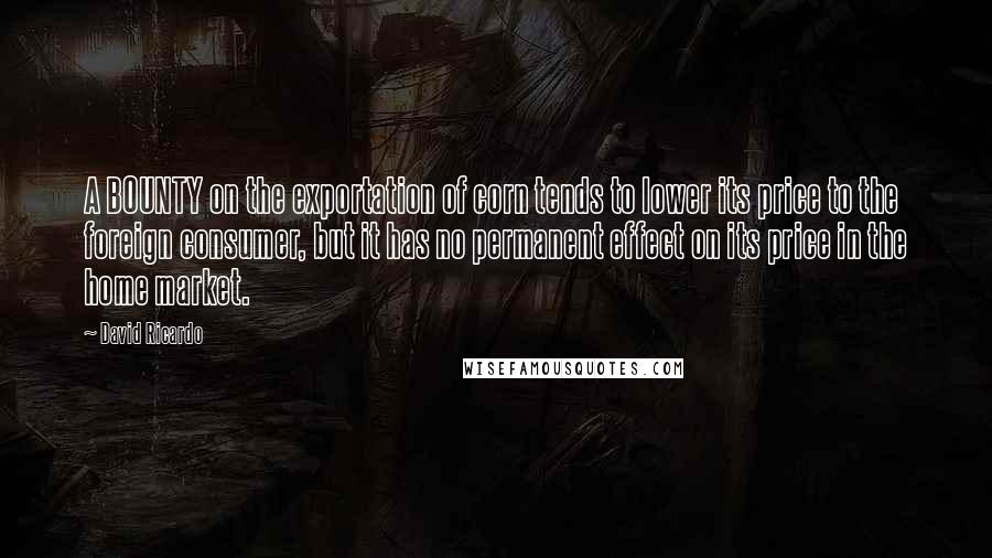 David Ricardo Quotes: A BOUNTY on the exportation of corn tends to lower its price to the foreign consumer, but it has no permanent effect on its price in the home market.