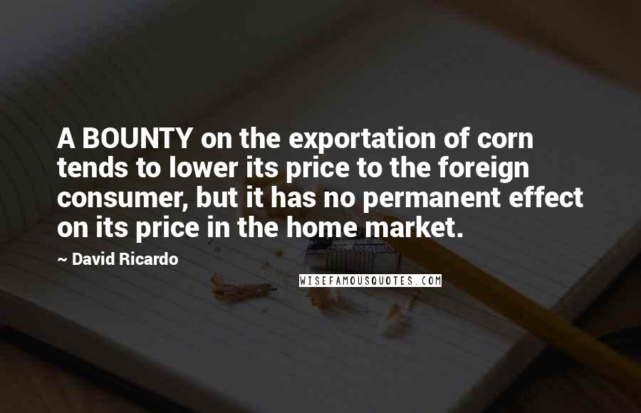 David Ricardo Quotes: A BOUNTY on the exportation of corn tends to lower its price to the foreign consumer, but it has no permanent effect on its price in the home market.