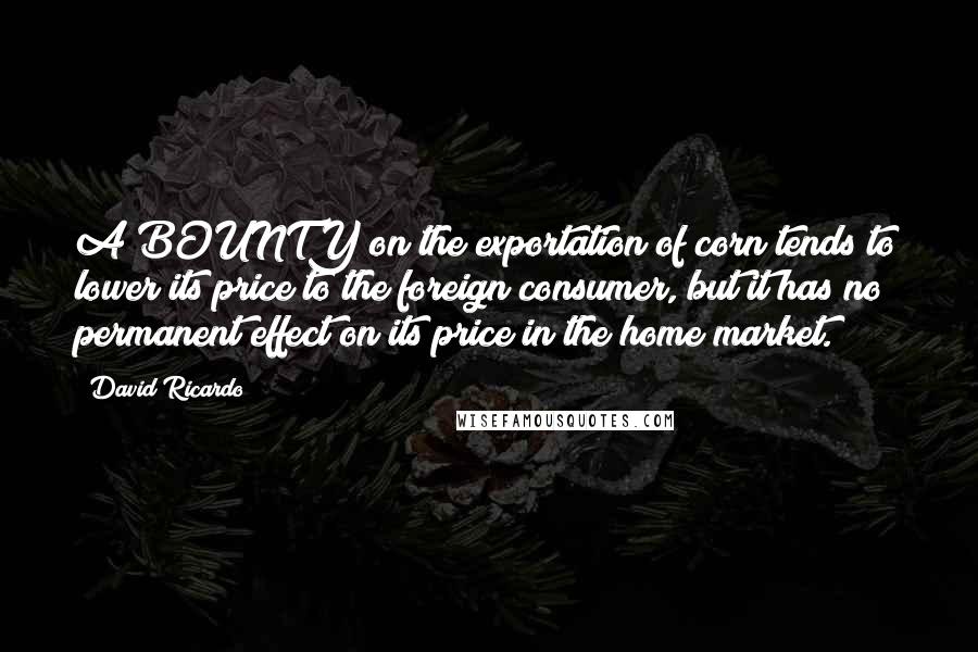 David Ricardo Quotes: A BOUNTY on the exportation of corn tends to lower its price to the foreign consumer, but it has no permanent effect on its price in the home market.