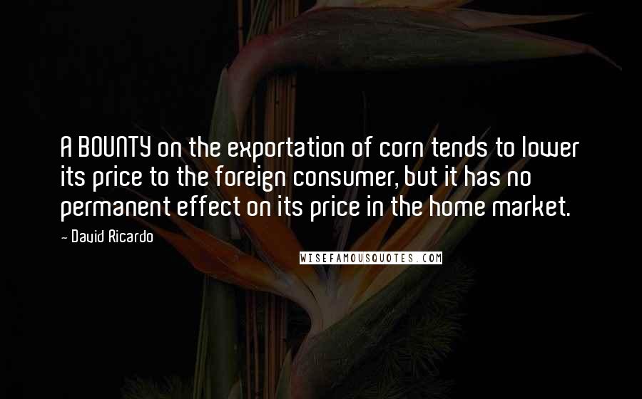 David Ricardo Quotes: A BOUNTY on the exportation of corn tends to lower its price to the foreign consumer, but it has no permanent effect on its price in the home market.