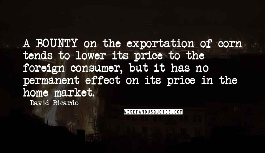 David Ricardo Quotes: A BOUNTY on the exportation of corn tends to lower its price to the foreign consumer, but it has no permanent effect on its price in the home market.