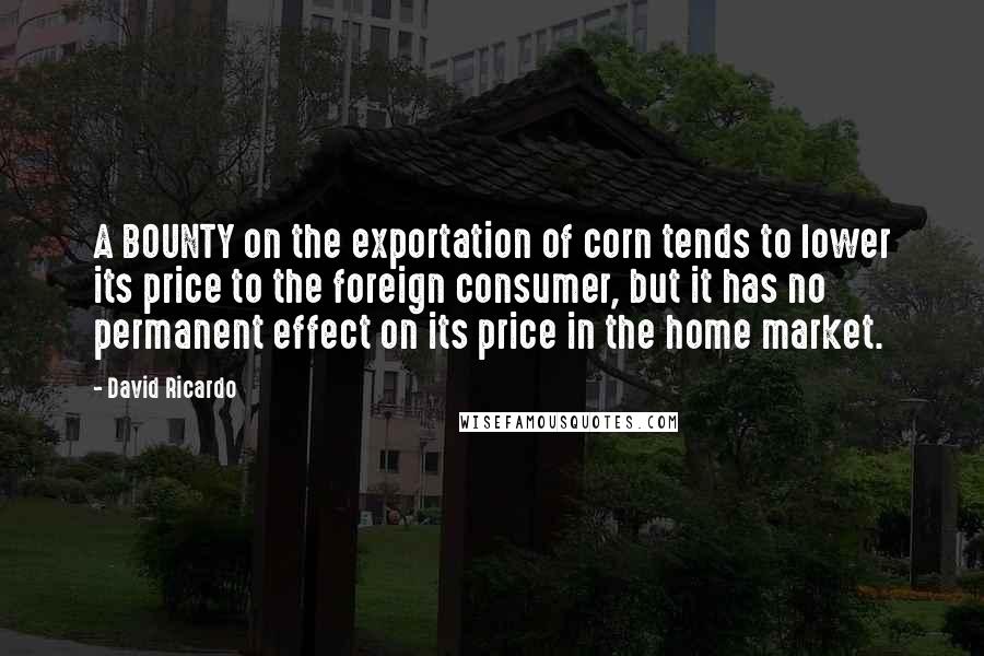 David Ricardo Quotes: A BOUNTY on the exportation of corn tends to lower its price to the foreign consumer, but it has no permanent effect on its price in the home market.