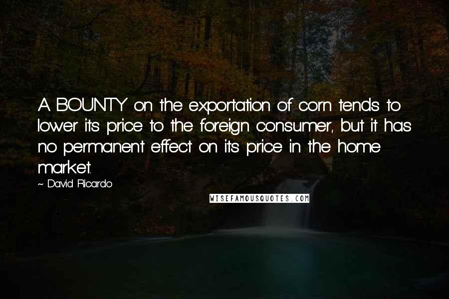 David Ricardo Quotes: A BOUNTY on the exportation of corn tends to lower its price to the foreign consumer, but it has no permanent effect on its price in the home market.